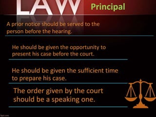 Principal
He should be given the opportunity to
present his case before the court.
He should be given the sufficient time
to prepare his case.
The order given by the court
should be a speaking one.
A prior notice should be served to the
person before the hearing. .
 