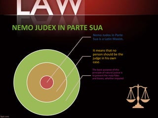 NEMO JUDEX IN PARTE SUA
Nemo Judex in Parte
Sua is a Latin Maxim.
It means that no
person should be the
judge in his own
case.
The basic purpose of this
principle of natural justice is
to prevent the mala fides
and biases, whether imputed
or apparent.
 
