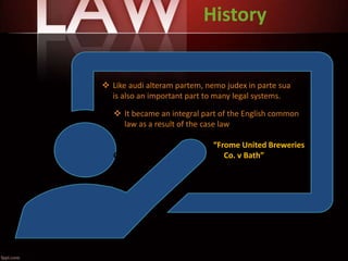 History
 Like audi alteram partem, nemo judex in parte sua
is also an important part to many legal systems.
 It became an integral part of the English common
law as a result of the case law
“Frome United Breweries
C Co. v Bath”
 
