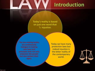 Introduction
Today’s reality is based
on just one word that
‘s injustice.
Today we have many
protection laws but
indeed injustice is
the bitter reality of
the contemporary
world.
The law-making bodies
are continuously
indulged in making
new laws and
principles that not only
empower the people
but also protect their
rights.
 