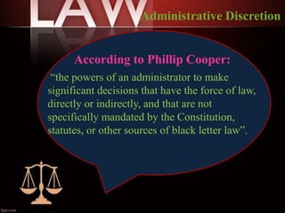 According to Phillip Cooper:
“the powers of an administrator to make
significant decisions that have the force of law,
directly or indirectly, and that are not
specifically mandated by the Constitution,
statutes, or other sources of black letter law”.
Administrative Discretion
 