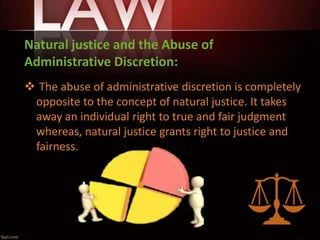 Natural justice and the Abuse of
Administrative Discretion:
 The abuse of administrative discretion is completely
opposite to the concept of natural justice. It takes
away an individual right to true and fair judgment
whereas, natural justice grants right to justice and
fairness.
 