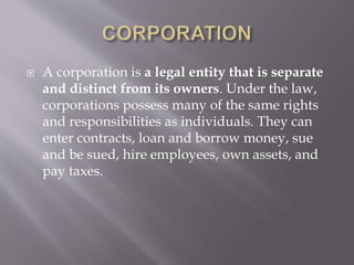  A corporation is a legal entity that is separate
and distinct from its owners. Under the law,
corporations possess many of the same rights
and responsibilities as individuals. They can
enter contracts, loan and borrow money, sue
and be sued, hire employees, own assets, and
pay taxes.
 