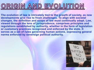 The evolution of law is intricately tied to the growth of society, as new
developments give rise to fresh challenges. To align with societal
changes, the definition and scope of law must continually adapt. Law,
viewed through the lens of jurisprudence, comprises principles and
regulations established by authority, whether in the form of legislation
or customary practices recognized and enforced by the state. It
serves as a set of rules governing human actions, expressing general
norms enforced by sovereign political authority.
 