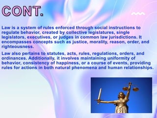 Law is a system of rules enforced through social instructions to
regulate behavior, created by collective legislatures, single
legislators, executives, or judges in common law jurisdictions. It
encompasses concepts such as justice, morality, reason, order, and
righteousness.
Law also pertains to statutes, acts, rules, regulations, orders, and
ordinances. Additionally, it involves maintaining uniformity of
behavior, consistency of happiness, or a course of events, providing
rules for actions in both natural phenomena and human relationships.
 