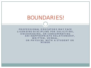 BOUNDARIES!

 PROFESSIONAL EDUCATORS MAY FACE
LICENSING DISCIPLINE FOR SOLICITING,
  ENCOURAGING, OR CONSUMMATING
     AN INAPPROPRIATE RELATIONSHIP,
          WRITTEN, VERBAL,
     OR PHYSICAL WITH A STUDENT OR
               MINOR
 