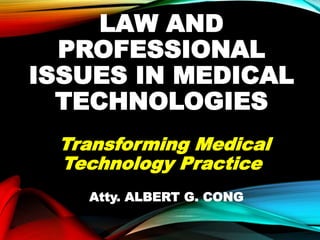 LAW AND
PROFESSIONAL
ISSUES IN MEDICAL
TECHNOLOGIES
Transforming Medical
Technology Practice
Atty. ALBERT G. CONG
 
