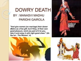 DOWRY DEATH
BY : MANASVI MADHU
PARIDHI GAIROLA
"And give women (on marriage) their dower
(Mahr) as a free gift; but if they, of their own
good pleasure, remit any part of it to you,
take it and enjoy it with right good cheer." (Al-
Qur'an : The Women' :4)
 