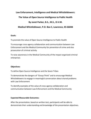 Law Enforcement, Intelligence and Medical Whistleblowers:

         The Value of Open Source Intelligence to Public Health

                    By Janet Parker, B.S., M.S., D.V.M.

         Medical Whistleblower, P.O. Box C, Lawrence, KS 66044


Goals:

To promote the value of Open Source Intelligence to Public Health

To encourage cross-agency collaboration and communication between Law
Enforcement and the Medical Community for prevention of crime and also
prosecution of criminal activity

To raise awareness in the Medical Community of the impact organized criminal
enterprises



Objectives:

To define Open Source Intelligence and the Seven Tribes

To demonstrate the dangers of “Group Think” and to encourage Medical
Whistleblowers to engage in meaningful conversation about shared problems
with Law Enforcement

To identify examples of the value of cross-agency collaboration and
communication between Law Enforcement and the Medical Community



Expected Measurable Outcomes:

After the presentation, based on written test, participants will be able to
demonstrate their understanding and knowledge of the presentation objectives.
 