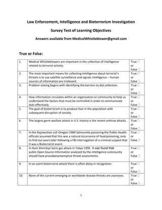 Law Enforcement, Intelligence and Bioterrorism Investigation

                       Survey Test of Learning Objectives
           Answers available from MedicalWhistleblower@gmail.com



True or False:
1.    Medical Whistleblowers are important in the collection of intelligence             True 
      related to terrorist activity.                                                     or
                                                                                         False 
2.    The most important means for collecting intelligence about terrorist’s             True 
      threats is to use satellite surveillance and signals intelligence – human          or
      sources of information are irrelevant.                                             False 
3.    Problem solving begins with identifying the barriers to dot collection.            True 
                                                                                         or
                                                                                         False 
4.    How information circulates within an organization or community to help us          True 
      understand the factors that must be controlled in order to communicate             or
      dots effectively.                                                                  False 
5.    The goal of bioterrorism is to produce fear in the population with                 True 
      subsequent disruption of society.                                                  or
                                                                                         False 
6.    The largest germ warfare attack in U.S. history is the recent anthrax attacks.     True 
                                                                                         or
                                                                                         False 
7.    In the Rajneeshee cult-Oregon-1984 Salmonella poisoning the Public Health          True 
      officials assumed that this was a natural occurrence of food poisoning, only       or
      to find out years later following a FBI interrogation of a criminal suspect that   False 
      it was a Bioterrorist event.
8.    In Aum Shinrikyo Sarin gas attack in Tokyo 1995 it was found that                  True 
      public Open Source Information analyzed by the intelligence community              or
      should have provided preemptive threat assessments.                                False 

9.    In an overt bioterrorist attack there is often delay in recognition.               True 
                                                                                         or
                                                                                         False 
10.   None of the current emerging or worldwide disease threats are zoonoses.            True 
                                                                                         or
                                                                                         False 


                                                1
 