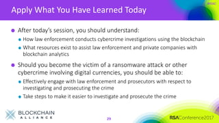 #RSAC
Apply What You Have Learned Today
29
After today’s session, you should understand:
How law enforcement conducts cybercrime investigations using the blockchain
What resources exist to assist law enforcement and private companies with
blockchain analytics
Should you become the victim of a ransomware attack or other
cybercrime involving digital currencies, you should be able to:
Effectively engage with law enforcement and prosecutors with respect to
investigating and prosecuting the crime
Take steps to make it easier to investigate and prosecute the crime
 