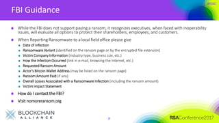 #RSAC
FBI Guidance
7
While the FBI does not support paying a ransom, it recognizes executives, when faced with inoperability
issues, will evaluate all options to protect their shareholders, employees, and customers.
When Reporting Ransomware to a local field office please give
Date of Infection
Ransomware Variant (identified on the ransom page or by the encrypted file extension)
Victim Company Information (industry type, business size, etc.)
How the Infection Occurred (link in e-mail, browsing the Internet, etc.)
Requested Ransom Amount
Actor’s Bitcoin Wallet Address (may be listed on the ransom page)
Ransom Amount Paid (if any)
Overall Losses Associated with a Ransomware Infection (including the ransom amount)
Victim Impact Statement
How do I contact the FBI?
Visit nomoreransom.org
 