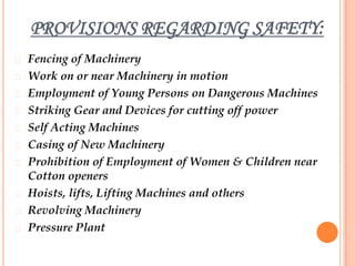 PROVISIONS REGARDING SAFETY:
   Fencing of Machinery
   Work on or near Machinery in motion
   Employment of Young Persons on Dangerous Machines
   Striking Gear and Devices for cutting off power
   Self Acting Machines
   Casing of New Machinery
   Prohibition of Employment of Women & Children near
    Cotton openers
   Hoists, lifts, Lifting Machines and others
   Revolving Machinery
   Pressure Plant
 