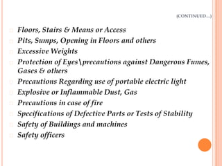 (CONTINUED…)


   Floors, Stairs & Means or Access
   Pits, Sumps, Opening in Floors and others
   Excessive Weights
   Protection of Eyesprecautions against Dangerous Fumes,
    Gases & others
   Precautions Regarding use of portable electric light
   Explosive or Inflammable Dust, Gas
   Precautions in case of fire
   Specifications of Defective Parts or Tests of Stability
   Safety of Buildings and machines
   Safety officers
 