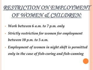 RESTRICTION ON EMPLOYMENT
  OF WOMEN & CHILDREN:
•   Work between 6 a.m. to 7 p.m. only

•   Strictly restriction for women for employment
    between 10 p.m. to 5 a.m.

•   Employment of women in night shift is permitted
    only in the case of fish-curing and fish-canning
 