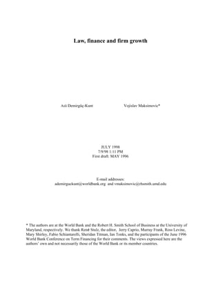 Law, finance and firm growth




                     Asli Demirgüç-Kunt                     Vojislav Maksimovic*




                                               JULY 1998
                                             7/9/98 1:11 PM
                                         First draft: MAY 1996




                                       E-mail addresses:
                 ademirguckunt@worldbank.org and vmaksimovic@rhsmith.umd.edu




* The authors are at the World Bank and the Robert H. Smith School of Business at the University of
Maryland, respectively. We thank René Stulz, the editor, Jerry Caprio, Murray Frank, Ross Levine,
Mary Shirley, Fabio Schiantarelli, Sheridan Titman, Ian Tonks, and the participants of the June 1996
World Bank Conference on Term Financing for their comments. The views expressed here are the
authors’ own and not necessarily those of the World Bank or its member countries.
 