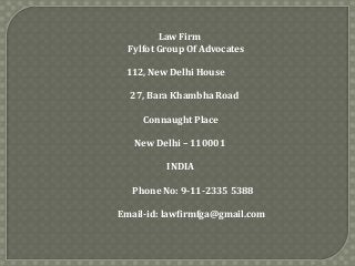 Law Firm
Fylfot Group Of Advocates
112, New Delhi House
27, Bara Khambha Road
Connaught Place
New Delhi – 110001
INDIA
Phone No: 9-11-2335 5388

Email-id: lawfirmfga@gmail.com

 