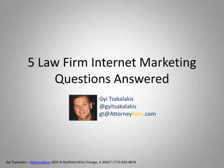 5 Law Firm Internet Marketing
                  Questions Answered
                                                            Gyi Tsakalakis
                                                            @gyitsakalakis
                                                            gt@AttorneySync.com




Gyi Tsakalakis – AttorneySync 2835 N Sheffield #216 Chicago, IL 60657 (773) 828-8878
 