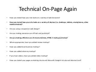 Technical On-Page Again
•   Have you tested how your site looks on a variety of web browsers?

•   Have you tested how your site looks on a variety of devices (i.e. desktops, tablets, smartphones, other
    mobile devices)?

•   Are you using a responsive web design?

•   Are you making excessive use of flash and javaScript?

•   Are you making effective use of structured data, HTML 5 markup (schema)?

•   Where appropriate, have you added review markup?

•   Have you added local business markup?

•   Have you added attorney markup?

•   If you have videos, have you added video markup?

•   Have you tested your pages containing structured data with Google’s structured data test tool?



                                                                                                              5
 