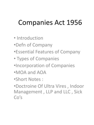 Companies Act 1956
• Introduction
•Defn of Company
•Essential Features of Company
• Types of Companies
•Incorporation of Companies
•MOA and AOA
•Short Notes :
•Doctroine Of Ultra Vires , Indoor
Management , LLP and LLC , Sick
Co’s
 