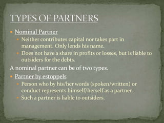  Partner by holding out
 A person who is declared as a partner and does not deny
this , even after becoming aware of it....