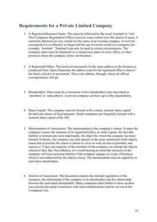 Requirements for a Private Limited Company
  1. A Registered Business Name: This must be followed by the word ‘Limited' or ‘Ltd'.
     The Companies Registration Office exercises some control over the choice of name, it
     cannot be identical (or very similar to) the name of an existing company. It won't be
     considered if it is offensive or illegal and the use of certain words in a company (for
     example, `Institute', `National') can only be used in certain circumstances. The
     company name must be displayed in a conspicuous place at every office, or other
     premises where the company carries out business.


  2. A Registered Office: This need not necessarily be the same address as the business is
     conducted from. Quite frequently the address used for the registered office is that of
     the firm's solicitor or accountant. This is the address, through, where all official
     correspondence will go.



  3. Shareholders: There must be a minimum of two shareholders (also described as
     `members' or `subscribers'). A private company can have up to fifty shareholders.



  4. Share Capital: The company must be formed with a stated, nominal share capital
     divided into shares of fixed amounts. Small companies are frequently formed with a
     nominal share capital of Rs.100.


  5. Memorandum of Association: The memorandum is the company's charter. It states the
     company's name; the situation of its registered office; its share capital; the fact that
     liability is limited and, most importantly, the object for which the company has been
     formed. In theory, the company can only operate in the areas mentioned in the objects
     clause but in practice the clause is drawn to cover as wide an area as possible, and
     anyway a 75 per cent majority of the members of the company can change the objects
     whenever they like. Nevertheless, it is worth bearing in mind that directors of the
     company will incur personal liability if the company engages in a type of business
     which is not authorized by the objects clause. The memorandum must be signed by at
     least three shareholders.



  6. Articles of Association: The document contains the internal regulations of the
     company, the relationship of the company to its shareholders and the relationship
     between the individual shareholders. Many companies don't bother to draw up their
     own articles but adopt (sometimes with some modifications) articles set out in the
     Companies Act.




                                                                                          10
 
