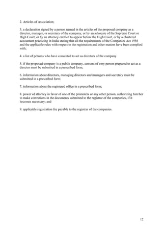 2. Articles of Association;

3. a declaration signed by a person named in the articles of the proposed company as a
director, manager, or secretary of the company, or by an advocate of the Supreme Court or
High Court, or by an attorney entitled to appear before the High Court, or by a chartered
accountant practicing in India stating that all the requirements of the Companies Act 1956
and the applicable rules with respect to the registration and other matters have been complied
with;

4. a list of persons who have consented to act as directors of the company.

5. if the proposed company is a public company, consent of very person prepared to act as a
director must be submitted in a prescribed form;

6. information about directors, managing directors and managers and secretary must be
submitted in a prescribed form;

7. information about the registered office in a prescribed form;

8. power of attorney in favor of one of the promoters or any other person, authorizing him/her
to make corrections in the documents submitted to the registrar of the companies, if it
becomes necessary; and

9. applicable registration fee payable to the registrar of the companies.




                                                                                            12
 