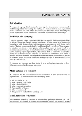 TYPES OF COMPANIES


Introduction
A company is a group of individuals who come together for a common purpose, mainly
profit making and revenue sharing. The working of a business entity in India is governed
by the Companies Act, 1956. There are various types of business entities defined by the
Indian legal system, such as corporations, sole traders, cooperatives and partnerships.

Definition of a company
 The term 'company' means a group of people working together for some common object
or objects. The purpose for such group to associate are different but the term 'company' is
normally set aside for those linked with economic purpose means to work for the profit
motive. The term company as defined by Lord Justice Lindley as follows: "By a company
is meant an association of many persons who contribute money or money worth to a
common stock and employ it in some trade or business, and who share the profit and loss
(as the case may be) arising there from, The common stock so contributed is denoted in
money and is the capital of the company. The persons who contribute it, or to whom it
belongs, are called members. The proportion of capital to which each member is entitled
is his share. Shares are always transferable although the right to transfer them is often
more or less restricted."

A company is a corporate and legal entity. It is an artificial person created by law
It has a common seal and perpetual succession.


Main features of a company
A Companies Act has special features which differentiate it from the other forms of
organizations. The main characteristics of a company are as:

1) It is the creation of Law.
2) It has a separate Legal Entity:
3) It has a limited liability:
4) It has a perpetual succession:
5) Transferability of Shares:
6) It has a common seal
7) It may sue or be sued under the Company Law.

Classification of companies
The companies are broadly classified on different basis given by Companies Act, 1956.
The ompanies are classified on the based on incorporation, liability and number of mebers




                                                                                              3
 