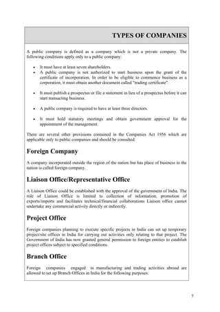 TYPES OF COMPANIES

A public company is defined as a company which is not a private company. The
following conditions apply only to a public company:

   •   It must have at least seven shareholders.
   •   A public company is not authorized to start business upon the grant of the
       certificate of incorporation. In order to be eligible to commence business as a
       corporation, it must obtain another document called "trading certificate".

   •   It must publish a prospectus or file a statement in lieu of a prospectus before it can
       start transacting business.

   •   A public company is required to have at least three directors.

   •   It must hold statutory meetings and obtain government approval for the
       appointment of the management.

There are several other provisions contained in the Companies Act 1956 which are
applicable only to public companies and should be consulted.

Foreign Company
A company incorporated outside the region of the nation but has place of business in the
nation is called foreign company.

Liaison Office/Representative Office
A Liaison Office could be established with the approval of the government of India. The
role of Liaison Office is limited to collection of information, promotion of
exports/imports and facilitates technical/financial collaborations Liaison office cannot
undertake any commercial activity directly or indirectly.

Project Office
Foreign companies planning to execute specific projects in India can set up temporary
project/site offices in India for carrying out activities only relating to that project. The
Government of India has now granted general permission to foreign entities to establish
project offices subject to specified conditions.

Branch Office
Foreign companies engaged in manufacturing and trading activities abroad are
allowed to set up Branch Offices in India for the following purposes:




                                                                                                7
 