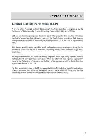 TYPES OF COMPANIES

Limited Liability Partnership (LLP)
A law to allow "Limited Liability Partnership" (LLP) in India has been enacted by the
Parliament of India recently. (Limited Liability Partnership (LLP) Act of 2008).

LLP is an alternative corporate business entity that provides the benefits of limited
liability of a company but allows its members the flexibility of organizing their internal
management on the basis of a mutually-arrived agreement, as is the case in a partnership
firm.

This format would be quite useful for small and medium enterprises in general and for the
enterprises in services sector in particular, including professionals and knowledge based
enterprises.

As proposed in the Bill, LLP shall be a body corporate and a legal entity separate from its
partners. It will have perpetual succession. While the LLP will be a separate legal entity,
liable to the full extent of its assets, the liability of the partners would be limited to their
agreed contribution in the LLP.

Further, no partner would be liable on account of the independent or unauthorized actions
of other partners, thus allowing individual partners to be shielded from joint liability
created by another partner’s wrongful business decisions or misconduct.




                                                                                                   9
 