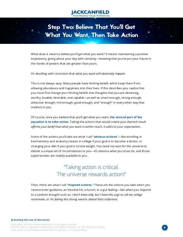 Activating the Law of Attraction
Copyright © 2016 Self Esteem Seminars, L.P. All rights reserved.
Jack Canfield is a registered trademark of Self Esteem Seminars, L.P. The Success Principles
is the common law trademark of Self Esteem Seminars, L.P. Privacy Policy
9
Step Two: Believe That You’ll Get
What You Want, Then Take Action
What does it mean to believe you’ll get what you want? It means maintaining a positive
expectancy, going about your day with certainty—knowing that you’ve put your future in
the hands of powers that are greater than yours.
It’s deciding with conviction that what you want will absolutely happen.
This is not always easy. Many people have limiting beliefs which keep them from
allowing abundance and happiness into their lives. If this describes you, realize that
you must first change your limiting beliefs into thoughts that you are deserving,
worthy, lovable, desirable, and capable—as well as smart enough, strong enough,
attractive enough, rich enough, good enough, and “enough” in every other way that
matters to you.
Of course, once you believe that you’ll get what you want, the second part of the
equation is to take action. Taking the actions that would create your desired result
affirms your belief that what you want is within reach. It adds to your expectation.
Some of the actions you’ll take are what I call “obvious actions”—like enrolling in
biochemistry and anatomy classes in college if your goal is to become a doctor, or
changing your diet if your goal is to lose weight. You need not wait for the universe to
deliver a unique set of circumstances to you—it’s obvious what you must do, and those
opportunities are readily available to you.
“Taking action is critical.
The universe rewards action!”
Then, there are what I call “inspired actions.” These are the actions you take when you
receive inner guidance, an intuitive hit, a hunch, or a gut feeling—like when you respond
to a random thought such as: I don’t know why, but I have this urge to call my college
roommate, or I’m feeling this strong need to attend that conference.
 