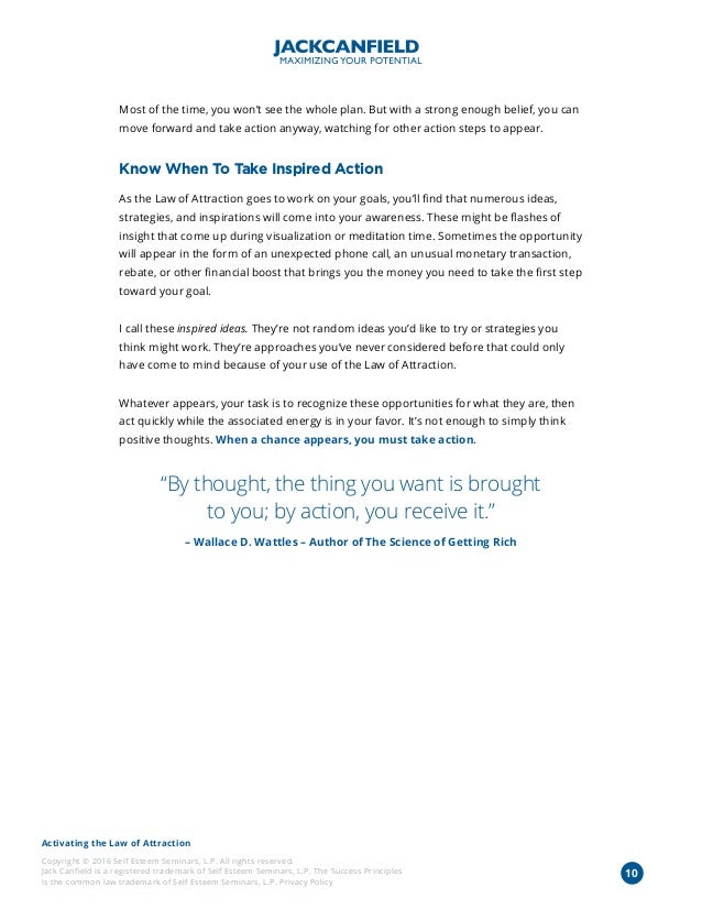 Activating the Law of Attraction
Copyright © 2016 Self Esteem Seminars, L.P. All rights reserved.
Jack Canfield is a registered trademark of Self Esteem Seminars, L.P. The Success Principles
is the common law trademark of Self Esteem Seminars, L.P. Privacy Policy
Most of the time, you won’t see the whole plan. But with a strong enough belief, you can
move forward and take action anyway, watching for other action steps to appear.
Know When To Take Inspired Action
As the Law of Attraction goes to work on your goals, you’ll find that numerous ideas,
strategies, and inspirations will come into your awareness. These might be flashes of
insight that come up during visualization or meditation time. Sometimes the opportunity
will appear in the form of an unexpected phone call, an unusual monetary transaction,
rebate, or other financial boost that brings you the money you need to take the first step
toward your goal.
I call these inspired ideas. They’re not random ideas you’d like to try or strategies you
think might work. They’re approaches you’ve never considered before that could only
have come to mind because of your use of the Law of Attraction.
Whatever appears, your task is to recognize these opportunities for what they are, then
act quickly while the associated energy is in your favor. It’s not enough to simply think
positive thoughts. When a chance appears, you must take action.
“By thought, the thing you want is brought
to you; by action, you receive it.”
– Wallace D. Wattles – Author of The Science of Getting Rich
10
 