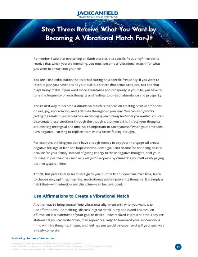 Activating the Law of Attraction
Copyright © 2016 Self Esteem Seminars, L.P. All rights reserved.
Jack Canfield is a registered trademark of Self Esteem Seminars, L.P. The Success Principles
is the common law trademark of Self Esteem Seminars, L.P. Privacy Policy
11
Step Three: Receive What You Want by
Becoming A Vibrational Match For It
Remember I said that everything on Earth vibrates at a specific frequency? In order to
receive that which you are intending, you must become a “vibrational match” for what
you want to attract into your life.
You are like a radio station that is broadcasting on a specific frequency. If you want to
listen to jazz, you have to tune your dial to a station that broadcasts jazz, not one that
plays heavy metal. If you want more abundance and prosperity in your life, you have to
tune the frequency of your thoughts and feelings to ones of abundance and prosperity.
The easiest way to become a vibrational match is to focus on creating positive emotions
of love, joy, appreciation, and gratitude throughout your day. You can also practice
feeling the emotions you would be experiencing if you already had what you wanted. You can
also create these emotions through the thoughts that you think. In fact, your thoughts
are creating feelings all the time, so it’s important to catch yourself when your emotions
turn negative—striving to replace them with a better feeling thought.
For example, thinking you don’t have enough money to pay your mortgage will create
negative feelings of fear and hopelessness—even guilt and shame for not being able to
provide for your family. Instead of giving energy to these negative thoughts, shift your
thinking to positive ones such as, I will find a way—or by visualizing yourself easily paying
the mortgage on time.
At first, this process may seem foreign to you, but the truth is you can, over time, learn
to choose only uplifting, inspiring, motivational, and empowering thoughts. It is simply a
habit that—with intention and discipline—can be developed.
Use Affirmations to Create a Vibrational Match
Another way to bring yourself into vibrational alignment with what you want is to
use affirmations—something I discuss in great detail in my books and courses. An
affirmation is a statement of your goal or desire—now realized in present time. They are
statements you can write down, then repeat regularly, to bombard your subconscious
mind with the thoughts, images, and feelings you would be experiencing if your goal was
already complete.
 