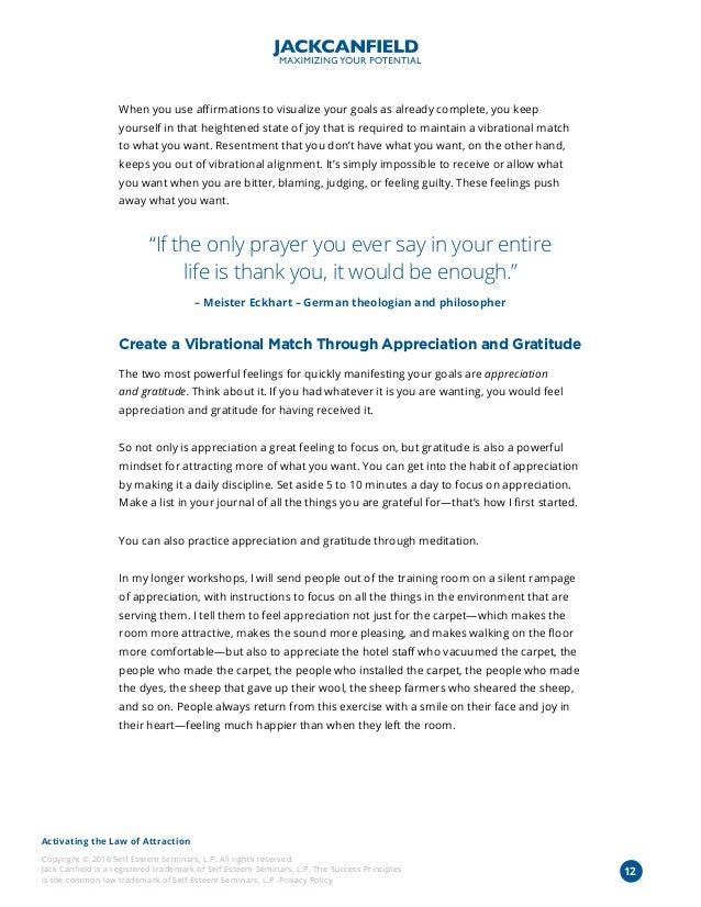 Activating the Law of Attraction
Copyright © 2016 Self Esteem Seminars, L.P. All rights reserved.
Jack Canfield is a registered trademark of Self Esteem Seminars, L.P. The Success Principles
is the common law trademark of Self Esteem Seminars, L.P. Privacy Policy
When you use affirmations to visualize your goals as already complete, you keep
yourself in that heightened state of joy that is required to maintain a vibrational match
to what you want. Resentment that you don’t have what you want, on the other hand,
keeps you out of vibrational alignment. It’s simply impossible to receive or allow what
you want when you are bitter, blaming, judging, or feeling guilty. These feelings push
away what you want.
“If the only prayer you ever say in your entire
life is thank you, it would be enough.”
– Meister Eckhart – German theologian and philosopher
Create a Vibrational Match Through Appreciation and Gratitude
The two most powerful feelings for quickly manifesting your goals are appreciation
and gratitude. Think about it. If you had whatever it is you are wanting, you would feel
appreciation and gratitude for having received it.
So not only is appreciation a great feeling to focus on, but gratitude is also a powerful
mindset for attracting more of what you want. You can get into the habit of appreciation
by making it a daily discipline. Set aside 5 to 10 minutes a day to focus on appreciation.
Make a list in your journal of all the things you are grateful for—that’s how I first started.
You can also practice appreciation and gratitude through meditation.
In my longer workshops, I will send people out of the training room on a silent rampage
of appreciation, with instructions to focus on all the things in the environment that are
serving them. I tell them to feel appreciation not just for the carpet—which makes the
room more attractive, makes the sound more pleasing, and makes walking on the floor
more comfortable—but also to appreciate the hotel staff who vacuumed the carpet, the
people who made the carpet, the people who installed the carpet, the people who made
the dyes, the sheep that gave up their wool, the sheep farmers who sheared the sheep,
and so on. People always return from this exercise with a smile on their face and joy in
their heart—feeling much happier than when they left the room.
12
 