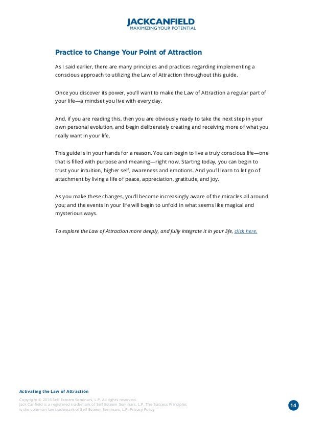 Activating the Law of Attraction
Copyright © 2016 Self Esteem Seminars, L.P. All rights reserved.
Jack Canfield is a registered trademark of Self Esteem Seminars, L.P. The Success Principles
is the common law trademark of Self Esteem Seminars, L.P. Privacy Policy
Practice to Change Your Point of Attraction
As I said earlier, there are many principles and practices regarding implementing a
conscious approach to utilizing the Law of Attraction throughout this guide.
Once you discover its power, you’ll want to make the Law of Attraction a regular part of
your life—a mindset you live with every day.
And, if you are reading this, then you are obviously ready to take the next step in your
own personal evolution, and begin deliberately creating and receiving more of what you
really want in your life.
This guide is in your hands for a reason. You can begin to live a truly conscious life—one
that is filled with purpose and meaning—right now. Starting today, you can begin to
trust your intuition, higher self, awareness and emotions. And you’ll learn to let go of
attachment by living a life of peace, appreciation, gratitude, and joy.
As you make these changes, you’ll become increasingly aware of the miracles all around
you; and the events in your life will begin to unfold in what seems like magical and
mysterious ways.
To explore the Law of Attraction more deeply, and fully integrate it in your life, click here.
14
 