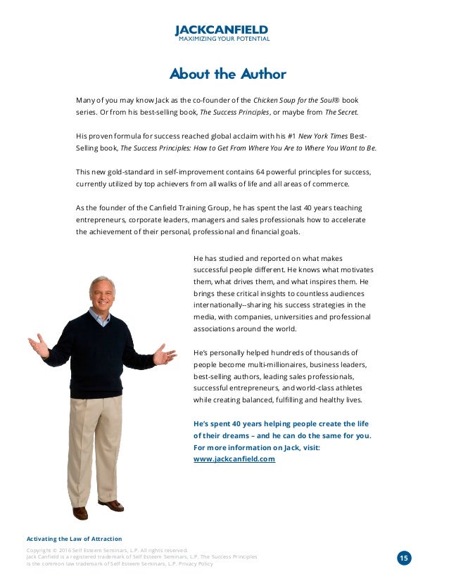 Activating the Law of Attraction
Copyright © 2016 Self Esteem Seminars, L.P. All rights reserved.
Jack Canfield is a registered trademark of Self Esteem Seminars, L.P. The Success Principles
is the common law trademark of Self Esteem Seminars, L.P. Privacy Policy
About the Author
Many of you may know Jack as the co-founder of the Chicken Soup for the Soul® book
series. Or from his best-selling book, The Success Principles, or maybe from The Secret.
His proven formula for success reached global acclaim with his #1 New York Times Best-
Selling book, The Success Principles: How to Get From Where You Are to Where You Want to Be.
This new gold-standard in self-improvement contains 64 powerful principles for success,
currently utilized by top achievers from all walks of life and all areas of commerce.
As the founder of the Canfield Training Group, he has spent the last 40 years teaching
entrepreneurs, corporate leaders, managers and sales professionals how to accelerate
the achievement of their personal, professional and financial goals.
He has studied and reported on what makes
successful people different. He knows what motivates
them, what drives them, and what inspires them. He
brings these critical insights to countless audiences
internationally--sharing his success strategies in the
media, with companies, universities and professional
associations around the world.
He’s personally helped hundreds of thousands of
people become multi-millionaires, business leaders,
best-selling authors, leading sales professionals,
successful entrepreneurs, and world-class athletes
while creating balanced, fulfilling and healthy lives.
He’s spent 40 years helping people create the life
of their dreams – and he can do the same for you.
For more information on Jack, visit:
www.jackcanfield.com
15
 