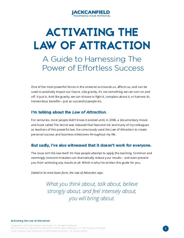 Activating the Law of Attraction
Copyright © 2016 Self Esteem Seminars, L.P. All rights reserved.
Jack Canfield is a registered trademark of Self Esteem Seminars, L.P. The Success Principles
is the common law trademark of Self Esteem Seminars, L.P. Privacy Policy
1
ACTIV
ATING THE
LA
W OF ATTRACTION
A Guide to Harnessing The
Power of Effortless Success
One of the most powerful forces in the universe surrounds us, affects us, and can be
used to positively impact our future. Like gravity, it’s not something we can turn on and
off. It just is. And like gravity, we can choose to fight it, complain about it, or harness its
tremendous benefits—just as successful people do.
I’m talking about the Law of Attraction.
For centuries, most people didn’t know it existed until, in 2006, a documentary movie
and book called The Secret was released that featured me and many of my colleagues
as teachers of this powerful law. I’ve consciously used the Law of Attraction to create
personal success and business milestones throughout my life.
But sadly, I’ve also witnessed that it doesn’t work for everyone.
The issue isn’t the law itself. It’s how people attempt to apply the teaching. Common and
seemingly innocent mistakes can dramatically reduce your results – and even prevent
you from achieving any results at all. Which is why I’ve written this guide for you.
Stated in its most basic form, the Law of Attraction says:
What you think about, talk about, believe
strongly about, and feel intensely about,
you will bring about.
 