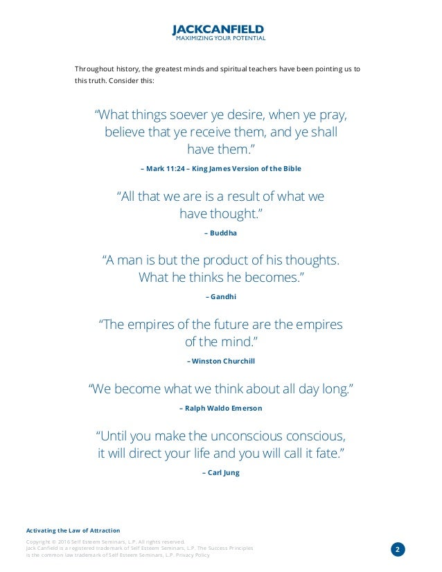 Activating the Law of Attraction
Copyright © 2016 Self Esteem Seminars, L.P. All rights reserved.
Jack Canfield is a registered trademark of Self Esteem Seminars, L.P. The Success Principles
is the common law trademark of Self Esteem Seminars, L.P. Privacy Policy
2
Throughout history, the greatest minds and spiritual teachers have been pointing us to
this truth. Consider this:
“What things soever ye desire, when ye pray,
believe that ye receive them, and ye shall
have them.”
– Mark 11:24 – King James Version of the Bible
“All that we are is a result of what we
have thought.”
– Buddha
“A man is but the product of his thoughts.
What he thinks he becomes.”
– Gandhi
“The empires of the future are the empires
of the mind.”
– Winston Churchill
“We become what we think about all day long.”
– Ralph Waldo Emerson
“Until you make the unconscious conscious,
it will direct your life and you will call it fate.”
– Carl Jung
 