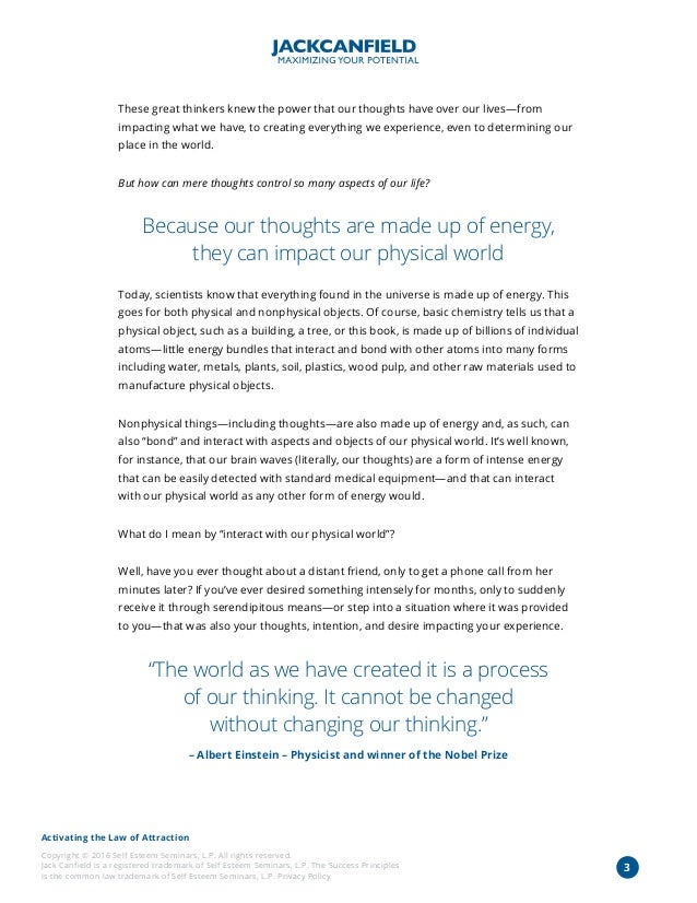 Activating the Law of Attraction
Copyright © 2016 Self Esteem Seminars, L.P. All rights reserved.
Jack Canfield is a registered trademark of Self Esteem Seminars, L.P. The Success Principles
is the common law trademark of Self Esteem Seminars, L.P. Privacy Policy
These great thinkers knew the power that our thoughts have over our lives—from
impacting what we have, to creating everything we experience, even to determining our
place in the world.
But how can mere thoughts control so many aspects of our life?
Because our thoughts are made up of energy,
they can impact our physical world
Today, scientists know that everything found in the universe is made up of energy. This
goes for both physical and nonphysical objects. Of course, basic chemistry tells us that a
physical object, such as a building, a tree, or this book, is made up of billions of individual
atoms—little energy bundles that interact and bond with other atoms into many forms
including water, metals, plants, soil, plastics, wood pulp, and other raw materials used to
manufacture physical objects.
Nonphysical things—including thoughts—are also made up of energy and, as such, can
also “bond” and interact with aspects and objects of our physical world. It’s well known,
for instance, that our brain waves (literally, our thoughts) are a form of intense energy
that can be easily detected with standard medical equipment—and that can interact
with our physical world as any other form of energy would.
What do I mean by “interact with our physical world”?
Well, have you ever thought about a distant friend, only to get a phone call from her
minutes later? If you’ve ever desired something intensely for months, only to suddenly
receive it through serendipitous means—or step into a situation where it was provided
to you—that was also your thoughts, intention, and desire impacting your experience.
“The world as we have created it is a process
of our thinking. It cannot be changed
without changing our thinking.”
– Albert Einstein – Physicist and winner of the Nobel Prize
3
 