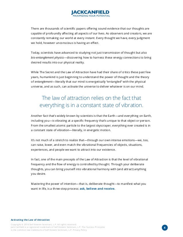 Activating the Law of Attraction
Copyright © 2016 Self Esteem Seminars, L.P. All rights reserved.
Jack Canfield is a registered trademark of Self Esteem Seminars, L.P. The Success Principles
is the common law trademark of Self Esteem Seminars, L.P. Privacy Policy
4
There are thousands of scientific papers offering sound evidence that our thoughts are
capable of profoundly affecting all aspects of our lives. As observers and creators, we are
constantly remaking our world at every instant. Every thought we have, every judgment
we hold, however unconscious is having an effect.
Today, scientists have advanced to studying not just transmission of thought but also
bio-entanglement physics—discovering how to harness these energy connections to bring
desired results into our physical reality.
While The Secret and the Law of Attraction have had their share of critics these past few
years, humankind is just beginning to understand the power of thought and the theory
of entanglement—literally that our mind is energetically “entangled” with the physical
universe, and as such, can activate the universe to deliver whatever is on our mind.
The law of attraction relies on the fact that
everything is in a constant state of vibration.
Another fact that’s widely known by scientists is that the Earth—and everything on Earth,
including you—is vibrating at a specific frequency that’s unique to that object or person.
From the smallest atomic particle to the largest skyscraper, everything ever created is in
a constant state of vibration—literally, in energetic motion.
It’s not much of a stretch to realize that—through our own intense emotions—we, too,
can raise, lower, and even match the vibrational frequencies of objects, situations,
experiences, and people we want to attract into our existence.
In fact, one of the main precepts of the Law of Attraction is that the level of vibrational
frequency and the flow of energy is controlled by thought. Through your deliberate
thoughts, you can bring yourself into vibrational harmony with (and attract) anything
you desire.
Mastering the power of intention—that is, deliberate thought—to manifest what you
want in life, is a three-step process: ask, believe and receive.
 