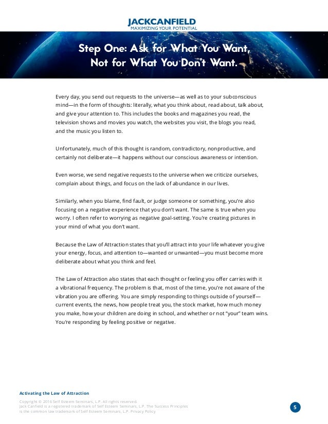 Activating the Law of Attraction
Copyright © 2016 Self Esteem Seminars, L.P. All rights reserved.
Jack Canfield is a registered trademark of Self Esteem Seminars, L.P. The Success Principles
is the common law trademark of Self Esteem Seminars, L.P. Privacy Policy
5
Step One: Ask for What You Want,
Not for What You Don’t Want.
Every day, you send out requests to the universe—as well as to your subconscious
mind—in the form of thoughts: literally, what you think about, read about, talk about,
and give your attention to. This includes the books and magazines you read, the
television shows and movies you watch, the websites you visit, the blogs you read,
and the music you listen to.
Unfortunately, much of this thought is random, contradictory, nonproductive, and
certainly not deliberate—it happens without our conscious awareness or intention.
Even worse, we send negative requests to the universe when we criticize ourselves,
complain about things, and focus on the lack of abundance in our lives.
Similarly, when you blame, find fault, or judge someone or something, you’re also
focusing on a negative experience that you don’t want. The same is true when you
worry. I often refer to worrying as negative goal-setting. You’re creating pictures in
your mind of what you don’t want.
Because the Law of Attraction states that you’ll attract into your life whatever you give
your energy, focus, and attention to—wanted or unwanted—you must become more
deliberate about what you think and feel.
The Law of Attraction also states that each thought or feeling you offer carries with it
a vibrational frequency. The problem is that, most of the time, you’re not aware of the
vibration you are offering. You are simply responding to things outside of yourself—
current events, the news, how people treat you, the stock market, how much money
you make, how your children are doing in school, and whether or not “your” team wins.
You’re responding by feeling positive or negative.
 