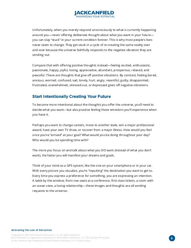 Activating the Law of Attraction
Copyright © 2016 Self Esteem Seminars, L.P. All rights reserved.
Jack Canfield is a registered trademark of Self Esteem Seminars, L.P. The Success Principles
is the common law trademark of Self Esteem Seminars, L.P. Privacy Policy
6
Unfortunately, when you merely respond unconsciously to what is currently happening
around you—never offering deliberate thought about what you want in your future—
you can stay “stuck” in your current condition forever. This is why most people’s lives
never seem to change. They get stuck in a cycle of re-creating the same reality over
and over because the universe faithfully responds to the negative vibration they are
sending out.
Compare that with offering positive thoughts instead—feeling excited, enthusiastic,
passionate, happy, joyful, loving, appreciative, abundant, prosperous, relaxed, and
peaceful. These are thoughts that give off positive vibrations. By contrast, feeling bored,
anxious, worried, confused, sad, lonely, hurt, angry, resentful, guilty, disappointed,
frustrated, overwhelmed, stressed out, or depressed gives off negative vibrations.
Start Intentionally Creating Your Future
To become more intentional about the thoughts you offer the universe, you’ll need to
decide what you want—but also practice feeling those emotions you’ll experience when
you have it.
Perhaps you want to change careers, move to another state, win a major professional
award, have your own TV show, or recover from a major illness. How would you feel
once you’ve “arrived” at your goal? What would you be doing throughout your day?
Who would you be spending time with?
The more you focus on and talk about what you DO want (instead of what you don’t
want), the faster you will manifest your dreams and goals.
Think of your mind as a GPS system, like the one on your smartphone or in your car.
With every picture you visualize, you’re “inputting” the destination you want to get to.
Every time you express a preference for something, you are expressing an intention.
A table by the window, front row seats at a conference, first-class tickets, a room with
an ocean view, a loving relationship—these images and thoughts are all sending
requests to the universe.
 