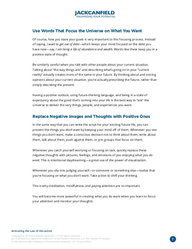 Activating the Law of Attraction
Copyright © 2016 Self Esteem Seminars, L.P. All rights reserved.
Jack Canfield is a registered trademark of Self Esteem Seminars, L.P. The Success Principles
is the common law trademark of Self Esteem Seminars, L.P. Privacy Policy
7
Use Words That Focus the Universe on What You Want
Of course, how you state your goals is very important to this focusing process. Instead
of saying, I want to get out of debt—which keeps your mind focused on the debt you
have now—say, I am living a life of abundance and wealth. Words like these keep you in a
positive state of thought.
Be similarly careful when you talk with other people about your current situation.
Talking about “the way things are” and describing what’s going on in your “current
reality” actually creates more of the same in your future. By thinking about and voicing
opinions about your current situation, you’re actually prescribing the future, rather than
simply describing the present.
Having a positive outlook, using future-thinking language, and being in a state of
expectancy about the good that’s coming into your life is the best way to “ask” the
universe to deliver the very things, people, and experiences you want.
Replace Negative Images and Thoughts with Positive Ones
In the same way that you can write the script for your exciting future life, you can
prevent the things you don’t want by keeping your mind off of them. Whenever you see
things you don’t want, make a conscious decision not to think about them, write about
them, talk about them, push against them, or join groups that focus on them.
Whenever you catch yourself worrying or focusing on lack, quickly replace these
negative thoughts with pictures, feelings, and emotions of you enjoying what you do
want. This is intentional daydreaming—a great use of the power of visualization.
Whenever you slip into judging yourself—or someone or something else—realize that
you’re focusing on what you don’t want. Take action to shift your thinking.
This is why meditation, mindfulness, and paying attention are so important.
You will become more powerful in creating what you do want when you learn to focus
your attention and monitor your thoughts.
 