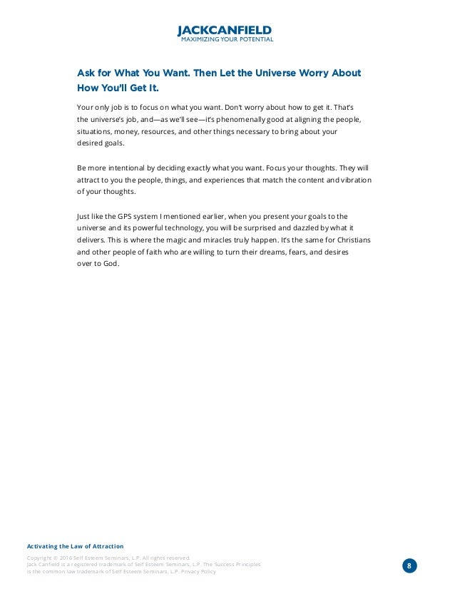 Activating the Law of Attraction
Copyright © 2016 Self Esteem Seminars, L.P. All rights reserved.
Jack Canfield is a registered trademark of Self Esteem Seminars, L.P. The Success Principles
is the common law trademark of Self Esteem Seminars, L.P. Privacy Policy
8
Ask for What You Want. Then Let the Universe Worry About
How You’ll Get It.
Your only job is to focus on what you want. Don’t worry about how to get it. That’s
the universe’s job, and—as we’ll see—it’s phenomenally good at aligning the people,
situations, money, resources, and other things necessary to bring about your
desired goals.
Be more intentional by deciding exactly what you want. Focus your thoughts. They will
attract to you the people, things, and experiences that match the content and vibration
of your thoughts.
Just like the GPS system I mentioned earlier, when you present your goals to the
universe and its powerful technology, you will be surprised and dazzled by what it
delivers. This is where the magic and miracles truly happen. It’s the same for Christians
and other people of faith who are willing to turn their dreams, fears, and desires
over to God.
 