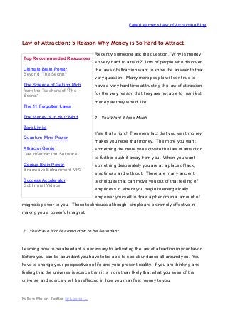 EagerLearner's Law of Attraction Blog
Law of Attraction: 5 Reason Why Money is So Hard to Attract
Recently someone ask the question, "Why is money
so very hard to attract?" Lots of people who discover
the laws of attraction want to know the answer to that
very question. Many more people will continue to
have a very hard time at trusting the law of attraction
for the very reason that they are not able to manifest
money as they would like.
1. You Want it tooo Much
Yes, that's right! The mere fact that you want money
makes you repel that money. The more you want
something the more you activate the law of attraction
to further push it away from you. When you want
something desperately you are at a place of lack,
emptiness and with out. There are many ancient
techniques that can move you out of that feeling of
emptiness to where you begin to energetically
empower yourself to draw a phenomenal amount of
magnetic power to you. These techniques although simple are extremely effective in
making you a powerful magnet.
2. You Have Not Learned How to be Abundant
Learning how to be abundant is necessary to activating the law of attraction in your favor.
Before you can be abundant you have to be able to see abundance all around you. You
have to change your perspective on life and your present reality. If you are thinking and
feeling that the universe is scarce then it is more than likely that what you seen of the
universe and scarcely will be reflected in how you manifest money to you.
Follow Me on Twitter @Leona_L
Top Recommended Resources
Ultimate Brain Power
Beyond "The Secret"
The Science of Getting Rich
from the Teachers of "The
Secret"
The 11 Forgotten Laws
The Money is In Your Mind
Zero Limits
Quantum Mind Power
Attractor Genie
Law of Attraction Software
Genius Brain Power
Brainwave Entrainment MP3
Success Accelerator
Subliminal Videos
 