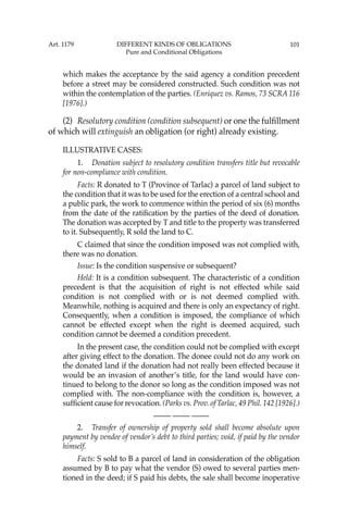101
which makes the acceptance by the said agency a condition precedent
before a street may be considered constructed. Such condition was not
within the contemplation of the parties. (Enriquez vs. Ramos, 73 SCRA 116
[1976].)
(2) Resolutory condition (condition subsequent) or one the fulﬁllment
of which will extinguish an obligation (or right) already existing.
ILLUSTRATIVE CASES:
1. Donation subject to resolutory condition transfers title but revocable
for non-compliance with condition.
Facts: R donated to T (Province of Tarlac) a parcel of land subject to
the condition that it was to be used for the erection of a central school and
a public park, the work to commence within the period of six (6) months
from the date of the ratiﬁcation by the parties of the deed of donation.
The donation was accepted by T and title to the property was transferred
to it. Subsequently, R sold the land to C.
C claimed that since the condition imposed was not complied with,
there was no donation.
Issue: Is the condition suspensive or subsequent?
Held: It is a condition subsequent. The characteristic of a condition
precedent is that the acquisition of right is not effected while said
condition is not complied with or is not deemed complied with.
Meanwhile, nothing is acquired and there is only an expectancy of right.
Consequently, when a condition is imposed, the compliance of which
cannot be effected except when the right is deemed acquired, such
condition cannot be deemed a condition precedent.
In the present case, the condition could not be complied with except
after giving effect to the donation. The donee could not do any work on
the donated land if the donation had not really been effected because it
would be an invasion of another’s title, for the land would have con-
tinued to belong to the donor so long as the condition imposed was not
complied with. The non-compliance with the condition is, however, a
sufﬁcient cause for revocation. (Parks vs. Prov. of Tarlac, 49 Phil. 142 [1926].)
—-— —-— —-—
2. Transfer of ownership of property sold shall become absolute upon
payment by vendee of vendor’s debt to third parties; void, if paid by the vendor
himself.
Facts: S sold to B a parcel of land in consideration of the obligation
assumed by B to pay what the vendor (S) owed to several parties men-
tioned in the deed; if S paid his debts, the sale shall become inoperative
Art. 1179 DIFFERENT KINDS OF OBLIGATIONS
Pure and Conditional Obligations
 