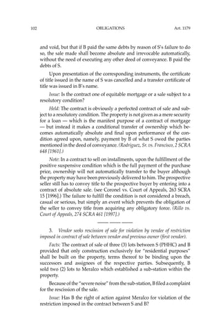 OBLIGATIONS
102
and void, but that if B paid the same debts by reason of S’s failure to do
so, the sale made shall become absolute and irrevocable automatically,
without the need of executing any other deed of conveyance. B paid the
debts of S.
Upon presentation of the corresponding instruments, the certiﬁcate
of title issued in the name of S was cancelled and a transfer certiﬁcate of
title was issued in B’s name.
Issue: Is the contract one of equitable mortgage or a sale subject to a
resolutory condition?
Held: The contract is obviously a perfected contract of sale and sub-
ject to a resolutory condition. The property is not given as a mere security
for a loan — which is the manifest purpose of a contract of mortgage
— but instead it makes a conditional transfer of ownership which be-
comes automatically absolute and ﬁnal upon performance of the con-
dition agreed upon, namely, payment by B of what S owed the parties
mentioned in the deed of conveyance. (Rodriguez, Sr. vs. Francisco, 2 SCRA
648 [1961].)
Note: In a contract to sell on installments, upon the fulﬁllment of the
positive suspensive condition which is the full payment of the purchase
price, ownership will not automatically transfer to the buyer although
the property may have been previously delivered to him. The prospective
seller still has to convey title to the prospective buyer by entering into a
contract of absolute sale. (see Coronel vs. Court of Appeals, 263 SCRA
15 [1996].) The failure to fulﬁll the condition is not considered a breach,
casual or serious, but simply an event which prevents the obligation of
the seller to convey title from acquiring any obligatory force. (Rillo vs.
Court of Appeals, 274 SCRA 461 [1997].)
—-— —-— —-—
3. Vendor seeks rescission of sale for violation by vendee of restriction
imposed in contract of sale between vendor and previous owner (ﬁrst vendor).
Facts: The contract of sale of three (3) lots between S (PHHC) and B
provided that only construction exclusively for “residential purposes”
shall be built on the property, terms thereof to be binding upon the
successors and assignees of the respective parties. Subsequently, B
sold two (2) lots to Meralco which established a sub-station within the
property.
Because of the “severe noise” from the sub-station, B ﬁled a complaint
for the rescission of the sale.
Issue: Has B the right of action against Meralco for violation of the
restriction imposed in the contract between S and B?
Art. 1179
 
