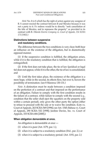103
Held: No. It is S which has the right of action against any assignee of
B. S cannot rescind the contract between B and Meralco because it was
not a party to it. S’s redress would be to directly “seek cancellation of
the title of Meralco, and to repossess the property” as provided in its
contract with B. (Manila Electric Company vs. Court of Appeals, 114 SCRA
173 [1982].)
Distinctions between suspensive
and resolutory conditions.
The difference between the two conditions is very clear; both bear
an inﬂuence on the existence of the obligation, but in diametrically
opposed manner.
(1) If the suspensive condition is fulﬁlled, the obligation arises,
while if it is the resolutory condition that is fulﬁlled, the obligation is
extinguished;
(2) If the ﬁrst does not take place, the tie of law (juridical or legal
tie) does not appear, while if it is the other, the tie of law is consolidated;
and
(3) Until the ﬁrst takes place, the existence of the obligation is a
mere hope, while in the second, its effects ﬂow, but over it, hovers the
possibility of termination. (see 8 Manresa 130-131.)
Note: A distinction must be made between a condition imposed
on the perfection of a contract and that imposed on the performance
of an obligation. Failure to comply with the ﬁrst condition results in
the failure of a contract, while failure to comply with the second (e.g.,
condition that the seller shall eject the squatters on the property sold
within a certain period), only gives the other party the option either
to refuse to proceed with the sale or to waive the condition. (Lim vs.
Court of Appeals, 263 SCRA 569 [1996]; see Art. 1545; Babasa vs. Court
of Appeals, 290 SCRA 532 [1998]; Jardine Davies, Inc. vs. Court of
Appeals, 333 SCRA 684 [2000].)
When obligation demandable at once.
An obligation is demandable at once —
(1) when it is pure (Art. 1179, par. 1.);
(2) when it is subject to a resolutory condition (Ibid., par. 2.); or
(3) when it is subject to a resolutory period. (Art. 1193, par. 2.)
Art. 1179 DIFFERENT KINDS OF OBLIGATIONS
Pure and Conditional Obligations
 