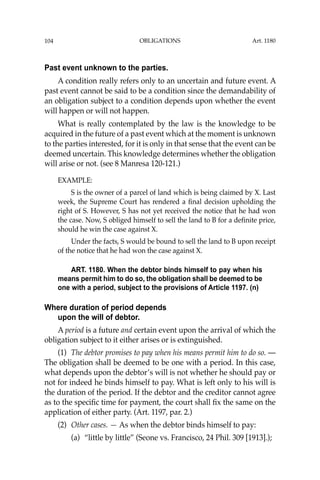 OBLIGATIONS
104
Past event unknown to the parties.
A condition really refers only to an uncertain and future event. A
past event cannot be said to be a condition since the demandability of
an obligation subject to a condition depends upon whether the event
will happen or will not happen.
What is really contemplated by the law is the knowledge to be
acquired in the future of a past event which at the moment is unknown
to the parties interested, for it is only in that sense that the event can be
deemed uncertain. This knowledge determines whether the obligation
will arise or not. (see 8 Manresa 120-121.)
EXAMPLE:
S is the owner of a parcel of land which is being claimed by X. Last
week, the Supreme Court has rendered a ﬁnal decision upholding the
right of S. However, S has not yet received the notice that he had won
the case. Now, S obliged himself to sell the land to B for a deﬁnite price,
should he win the case against X.
Under the facts, S would be bound to sell the land to B upon receipt
of the notice that he had won the case against X.
ART. 1180. When the debtor binds himself to pay when his
means permit him to do so, the obligation shall be deemed to be
one with a period, subject to the provisions of Article 1197. (n)
Where duration of period depends
upon the will of debtor.
A period is a future and certain event upon the arrival of which the
obligation subject to it either arises or is extinguished.
(1) The debtor promises to pay when his means permit him to do so. —
The obligation shall be deemed to be one with a period. In this case,
what depends upon the debtor’s will is not whether he should pay or
not for indeed he binds himself to pay. What is left only to his will is
the duration of the period. If the debtor and the creditor cannot agree
as to the speciﬁc time for payment, the court shall ﬁx the same on the
application of either party. (Art. 1197, par. 2.)
(2) Other cases. — As when the debtor binds himself to pay:
(a) “little by little” (Seone vs. Francisco, 24 Phil. 309 [1913].);
Art. 1180
 