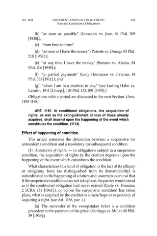 105
(b) “as soon as possible” (Gonzales vs. Jose, 66 Phil. 369
[1938].);
(c) “from time to time;”
(d) “as soon as I have the money” (Patente vs. Omega, 93 Phil.
218 [1958].);
(e) “at any time I have the money” (Soriano vs. Abalos, 84
Phil. 206 [1949].);
(f) “in partial payments” (Levy Hermanos vs. Paterno, 18
Phil. 353 [1911].); and
(g) “when I am in a position to pay.” (see Luding Hahn vs.
Lazatin, 1911 [Unrep.], 105 Phil. 135, 891 [1959].)
Obligations with a period are discussed in the next Section. (Arts.
1193-1198.)
ART. 1181. In conditional obligations, the acquisition of
rights, as well as the extinguishment or loss of those already
acquired, shall depend upon the happening of the event which
constitutes the condition. (1114)
Effect of happening of condition.
This article reiterates the distinction between a suspensive (or
antecedent) condition and a resolutory (or subsequent) condition.
(1) Acquisition of rights. — In obligations subject to a suspensive
condition, the acquisition of rights by the creditor depends upon the
happening of the event which constitutes the condition.
What characterizes this kind of obligation is the fact of its efﬁcacy
or obligatory force (as distinguished from its demandability) is
subordinated to the happening of a future and uncertain event; so that
if the suspensive condition does not take place, the parties would stand
as if the conditional obligation had never existed (Gaite vs. Fonacier,
2 SCRA 831 [1961].), or before the suspensive condition has taken
place, what is acquired by the creditor is a mere hope or expectancy of
acquiring a right. (see Art. 1188, par. 1.)
(a) The surrender of the sweepstakes ticket is a condition
precedent to the payment of the prize. (Santiago vs. Millar, 68 Phil.
39 [1939].)
Art. 1181 DIFFERENT KINDS OF OBLIGATIONS
Pure and Conditional Obligations
 